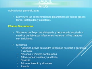 Aplicaciones generalizadas
• Disminuye las concentraciones plasmáticas de ácidos grasos
libres, fosfolípidos y colesterol.
Efectos Secundarios
• Síndrome de Reye: encefalopatía y hepatopatía asociada a
cuadros de fiebre por infecciones virales en niños tratados
con salicilatos.
• Síntomas
• Aparición previa de cuadro infeccioso en nariz o garganta,
o varicela.
• Náuseas y vómitos continuados.
• Alteraciones visuales y auditivas
• Disartria
• Adormecimiento y síncopes
• Astenia
SALICIL
ATOS
 