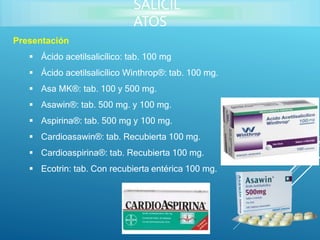 Presentación
 Ácido acetilsalicílico: tab. 100 mg
 Ácido acetilsalicílico Winthrop®: tab. 100 mg.
 Asa MK®: tab. 100 y 500 mg.
 Asawin®: tab. 500 mg. y 100 mg.
 Aspirina®: tab. 500 mg y 100 mg.
 Cardioasawin®: tab. Recubierta 100 mg.
 Cardioaspirina®: tab. Recubierta 100 mg.
 Ecotrin: tab. Con recubierta entérica 100 mg.
SALICIL
ATOS
 