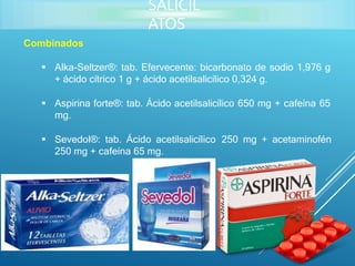 Combinados
 Alka-Seltzer®: tab. Efervecente: bicarbonato de sodio 1,976 g
+ ácido cítrico 1 g + ácido acetilsalicílico 0,324 g.
 Aspirina forte®: tab. Ácido acetilsalicílico 650 mg + cafeína 65
mg.
 Sevedol®: tab. Ácido acetilsalicílico 250 mg + acetaminofén
250 mg + cafeína 65 mg.
SALICIL
ATOS
 