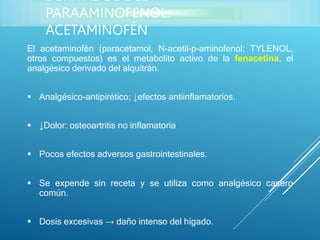 El acetaminofén (paracetamol, N-acetil-p-aminofenol; TYLENOL,
otros compuestos) es el metabolito activo de la fenacetina, el
analgésico derivado del alquitrán.
 Analgésico-antipirético; ↓efectos antiinflamatorios.
 ↓Dolor: osteoartritis no inflamatoria
 Pocos efectos adversos gastrointestinales.
 Se expende sin receta y se utiliza como analgésico casero
común.
 Dosis excesivas → daño intenso del hígado.
DERIVADOS DEL
PARAAMINOFENOL:
ACETAMINOFÉN
 