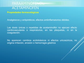 Propiedades farmacológicas
Analgésicos y antipiréticos, efectos antiinflamatorios débiles.
Las dosis únicas o repetidas de acetaminofén no ejercen efecto
cardiovasculares o respiratorios, en las plaquetas, ni en la
coagulación.
No aparecen cambios acidobásicos ni efectos uricosúricos, no
origina irritación, erosión o hemorragia gástrica
DERIVADOS DEL
PARAAMINOFENOL:
ACETAMINOFÉN
 