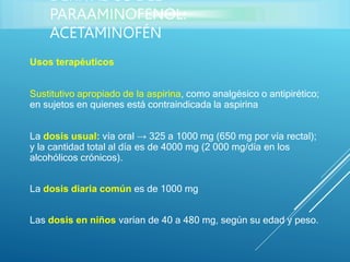 Usos terapéuticos
Sustitutivo apropiado de la aspirina, como analgésico o antipirético;
en sujetos en quienes está contraindicada la aspirina
La dosis usual: vía oral → 325 a 1000 mg (650 mg por vía rectal);
y la cantidad total al día es de 4000 mg (2 000 mg/día en los
alcohólicos crónicos).
La dosis diaria común es de 1000 mg
Las dosis en niños varían de 40 a 480 mg, según su edad y peso.
DERIVADOS DEL
PARAAMINOFENOL:
ACETAMINOFÉN
 