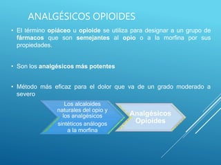ANALGÉSICOS OPIOIDES
• El término opiáceo u opioide se utiliza para designar a un grupo de
fármacos que son semejantes al opio o a la morfina por sus
propiedades.
• Son los analgésicos más potentes
• Método más eficaz para el dolor que va de un grado moderado a
severo
Los alcaloides
naturales del opio y
los analgésicos
sintéticos análogos
a la morfina
Analgésicos
Opioides
 