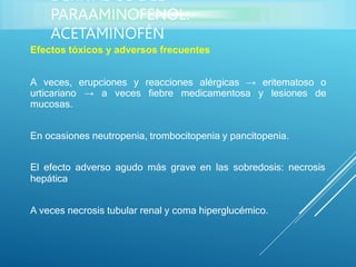 Efectos tóxicos y adversos frecuentes
A veces, erupciones y reacciones alérgicas → eritematoso o
urticariano → a veces fiebre medicamentosa y lesiones de
mucosas.
En ocasiones neutropenia, trombocitopenia y pancitopenia.
El efecto adverso agudo más grave en las sobredosis: necrosis
hepática
A veces necrosis tubular renal y coma hiperglucémico.
DERIVADOS DEL
PARAAMINOFENOL:
ACETAMINOFÉN
 