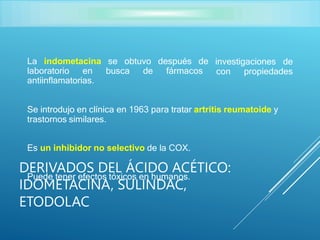 La indometacina se obtuvo después de
laboratorio en busca de fármacos
investigaciones de
con propiedades
antiinflamatorias.
Se introdujo en clínica en 1963 para tratar artritis reumatoide y
trastornos similares.
Es un inhibidor no selectivo de la COX.
Puede tener efectos tóxicos en humanos.
DERIVADOS DEL ÁCIDO ACÉTICO:
IDOMETACINA, SULINDAC,
ETODOLAC
 