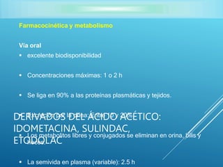 Farmacocinética y metabolismo
Vía oral
 excelente biodisponibilidad
 Concentraciones máximas: 1 o 2 h
 Se liga en 90% a las proteínas plasmáticas y tejidos.
 Excreción por la orina: Entre 10 y 20%.
 Los metabolitos libres y conjugados se eliminan en orina, bilis y
heces.
 La semivida en plasma (variable): 2.5 h
DERIVADOS DEL ÁCIDO ACÉTICO:
IDOMETACINA, SULINDAC,
ETODOLAC
 