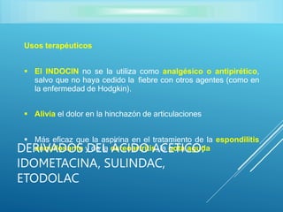 Usos terapéuticos
 El INDOCIN no se la utiliza como analgésico o antipirético,
salvo que no haya cedido la fiebre con otros agentes (como en
la enfermedad de Hodgkin).
 Alivia el dolor en la hinchazón de articulaciones
 Más eficaz que la aspirina en el tratamiento de la espondilitis
anquilosante y de la osteoartritis, la gota aguda
DERIVADOS DEL ÁCIDO ACÉTICO:
IDOMETACINA, SULINDAC,
ETODOLAC
 