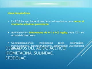 Usos terapéuticos
 La FDA ha aprobado el uso de la indometacina para cerrar el
conducto arterioso persistente.
 Administración intravenosa de 0.1 a 0.2 mg/kg cada 12 h en
un total de tres dosis
 Contraindicaciones: insuficiencia renal, enterocolitis,
trombocitopenia, hiperbilirrubinemia, enfermedad ulceropéptica
primaria.
DERIVADOS DEL ÁCIDO ACÉTICO:
IDOMETACINA, SULINDAC,
ETODOLAC
 