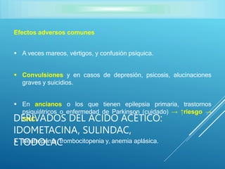 Efectos adversos comunes
 A veces mareos, vértigos, y confusión psíquica.
 Convulsiones y en casos de depresión, psicosis, alucinaciones
graves y suicidios.
 En ancianos o los que tienen epilepsia primaria, trastornos
psiquiátricos o enfermedad de Parkinson (cuidado) → ↑riesgo →
SNC.
 Neutropenia, trombocitopenia y, anemia aplásica.
DERIVADOS DEL ÁCIDO ACÉTICO:
IDOMETACINA, SULINDAC,
ETODOLAC
 