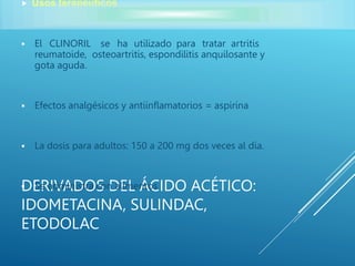 DERIVADOS DEL ÁCIDO ACÉTICO:
IDOMETACINA, SULINDAC,
ETODOLAC
 Usos terapéuticos
 El CLINORIL se ha utilizado para tratar artritis
reumatoide, osteoartritis, espondilitis anquilosante y
gota aguda.
 Efectos analgésicos y antiinflamatorios = aspirina
 La dosis para adultos: 150 a 200 mg dos veces al día.
 Se administra con alimentos
 