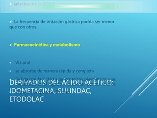DERIVADOS DEL ÁCIDO ACÉTICO:
IDOMETACINA, SULINDAC,
ETODOLAC
 selectivo de la COX 2.
 La frecuencia de irritación gástrica podría ser menor
que con otros.
 Farmacocinética y metabolismo
 Vía oral
 se absorbe de manera rápida y completa
 Se liga con facilidad a las proteínas plasmáticas y se
metaboliza en el hígado y se excreta por los riñones
 Semivida en plasma: 7 horas.
 