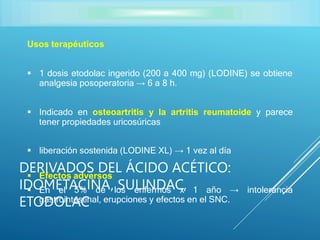 Usos terapéuticos
 1 dosis etodolac ingerido (200 a 400 mg) (LODINE) se obtiene
analgesia posoperatoria → 6 a 8 h.
 Indicado en osteoartritis y la artritis reumatoide y parece
tener propiedades uricosúricas
 liberación sostenida (LODINE XL) → 1 vez al día
 Efectos adversos
 En el 5% de los enfermos x 1 año → intolerancia
gastrointestinal, erupciones y efectos en el SNC.
DERIVADOS DEL ÁCIDO ACÉTICO:
IDOMETACINA, SULINDAC,
ETODOLAC
 