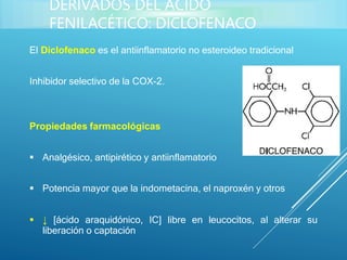 El Diclofenaco es el antiinflamatorio no esteroideo tradicional
Inhibidor selectivo de la COX-2.
Propiedades farmacológicas
 Analgésico, antipirético y antiinflamatorio
 Potencia mayor que la indometacina, el naproxén y otros
 ↓ [ácido araquidónico, IC] libre en leucocitos, al alterar su
liberación o captación
DERIVADOS DEL ÁCIDO
FENILACÉTICO: DICLOFENACO
 