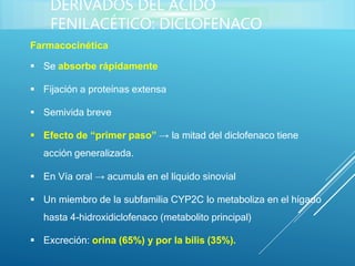 Farmacocinética
 Se absorbe rápidamente
 Fijación a proteínas extensa
 Semivida breve
 Efecto de “primer paso” → la mitad del diclofenaco tiene
acción generalizada.
 En Vía oral → acumula en el líquido sinovial
 Un miembro de la subfamilia CYP2C lo metaboliza en el hígado
hasta 4-hidroxidiclofenaco (metabolito principal)
 Excreción: orina (65%) y por la bilis (35%).
DERIVADOS DEL ÁCIDO
FENILACÉTICO: DICLOFENACO
 