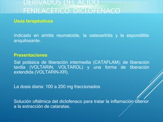 Usos terapéuticos
Indicado en artritis reumatoide, la osteoartritis y la espondilitis
anquilosante.
Presentaciones
Sal potásica de liberación intermedia (CATAFLAM); de liberación
tardía (VOLTARIN, VOLTAROL) y una forma de liberación
extendida (VOLTARIN-XR).
La dosis diaria: 100 a 200 mg fraccionados
Solución oftálmica del diclofenaco para tratar la inflamación ulterior
a la extracción de cataratas.
DERIVADOS DEL ÁCIDO
FENILACÉTICO: DICLOFENACO
 