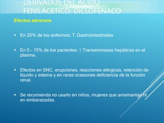 Efectos adversos
 En 20% de los enfermos: T. Gastrointestinales
 En 5 - 15% de los pacientes: ↑ Transaminasas hepáticas en el
plasma.
 Efectos en SNC, erupciones, reacciones alérgicas, retención de
líquido y edema y en raras ocasiones deficiencia de la función
renal.
 Se recomienda no usarlo en niños, mujeres que amamantan ni
en embarazadas.
DERIVADOS DEL ÁCIDO
FENILACÉTICO: DICLOFENACO
 
