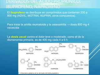 El ibuprofeno se distribuye en comprimidos que contienen 200 a
800 mg (ADVIL, MOTRIN, NUPRIN, otros compuestos).
Para tratar la artritis reumatoide y la osteoartritis → dosis 800 mg 4
veces/día
La dosis usual contra el dolor leve o moderado, como el de la
dismenorrea primaria, es de 400 mg cada 4 a 6 h
DERIVADOS DEL ÁCIDO PROPIÓNICO:
IBUPROFENO, NAPROXENO
 
