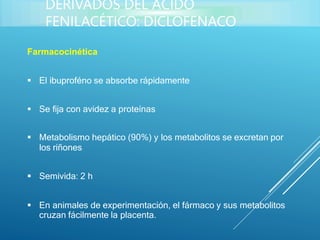 Farmacocinética
 El ibuproféno se absorbe rápidamente
 Se fija con avidez a proteínas
 Metabolismo hepático (90%) y los metabolitos se excretan por
los riñones
 Semivida: 2 h
 En animales de experimentación, el fármaco y sus metabolitos
cruzan fácilmente la placenta.
DERIVADOS DEL ÁCIDO
FENILACÉTICO: DICLOFENACO
 