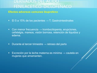 Efectos adversos comunes ibuprofeno
 El 5 a 15% de los pacientes → T. Gastrointestinales
 Con menor frecuencia → trombocitopenia, erupciones,
cefalalgia, mareos, visión borrosa, retención de líquidos y
edema.
 Durante el tercer trimestre → retraso del parto
 Excreción por la leche materna es mínima → cautela en
mujeres que amamanten.
DERIVADOS DEL ÁCIDO
FENILACÉTICO: DICLOFENACO
 