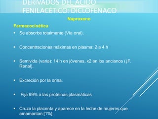 Naproxeno
Farmacocinética
 Se absorbe totalmente (Vía oral).
 Concentraciones máximas en plasma: 2 a 4 h
 Semivida (varia): 14 h en jóvenes, x2 en los ancianos (↓F.
Renal).
 Excreción por la orina.
 Fija 99% a las proteínas plasmáticas
 Cruza la placenta y aparece en la leche de mujeres que
amamantan [1%]
DERIVADOS DEL ÁCIDO
FENILACÉTICO: DICLOFENACO
 