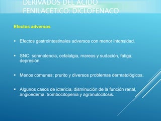 Efectos adversos
 Efectos gastrointestinales adversos con menor intensidad.
 SNC: somnolencia, cefalalgia, mareos y sudación, fatiga,
depresión.
 Menos comunes: prurito y diversos problemas dermatológicos.
 Algunos casos de ictericia, disminución de la función renal,
angioedema, trombocitopenia y agranulocitosis.
DERIVADOS DEL ÁCIDO
FENILACÉTICO: DICLOFENACO
 