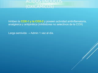 Inhiben la COX-1 y la COX-2 y poseen actividad antiinflamatoria,
analgésica y antipirética (inhibidores no selectivos de la COX)
Larga semivida → Admin 1 vez al día.
ÁCIDOS ENÓLICOS
(OXICÁMICOS)
 