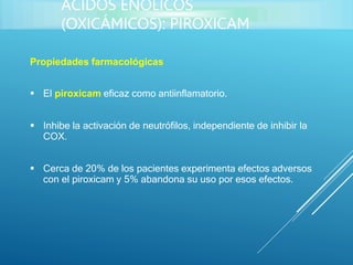 Propiedades farmacológicas
 El piroxicam eficaz como antiinflamatorio.
 Inhibe la activación de neutrófilos, independiente de inhibir la
COX.
 Cerca de 20% de los pacientes experimenta efectos adversos
con el piroxicam y 5% abandona su uso por esos efectos.
ÁCIDOS ENÓLICOS
(OXICÁMICOS): PIROXICAM
 