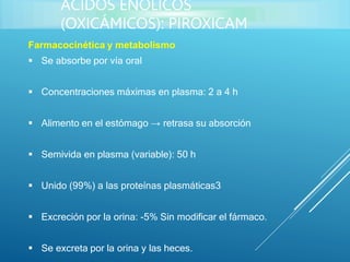 Farmacocinética y metabolismo
 Se absorbe por vía oral
 Concentraciones máximas en plasma: 2 a 4 h
 Alimento en el estómago → retrasa su absorción
 Semivida en plasma (variable): 50 h
 Unido (99%) a las proteínas plasmáticas3
 Excreción por la orina: -5% Sin modificar el fármaco.
 Se excreta por la orina y las heces.
ÁCIDOS ENÓLICOS
(OXICÁMICOS): PIROXICAM
 