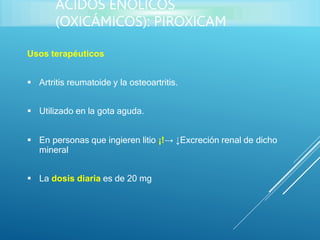 Usos terapéuticos
 Artritis reumatoide y la osteoartritis.
 Utilizado en la gota aguda.
 En personas que ingieren litio ¡!→ ↓Excreción renal de dicho
mineral
 La dosis diaria es de 20 mg
ÁCIDOS ENÓLICOS
(OXICÁMICOS): PIROXICAM
 