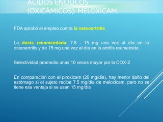FDA aprobó el empleo contra la osteoartritis
La dosis recomendada: 7.5 - 15 mg una vez al día en la
osteoartritis y de 15 mg una vez al día en la artritis reumatoide.
Selectividad promedio unas 10 veces mayor por la COX-2
En comparación con el piroxicam (20 mg/día), hay menor daño del
estómago si el sujeto recibe 7.5 mg/día de meloxicam, pero no se
tiene esa ventaja si se usan 15 mg/día
ÁCIDOS ENÓLICOS
(OXICÁMICOS): MELOXICAM
 