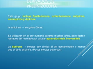 Este grupo incluye fenilbutazona, oxifenbutazona, antipirina,
aminopirina y dipirona
la antipirina → en gotas óticas.
Se utilizaron en el ser humano durante muchos años, pero fueron
retirados del mercado por causar agranulocitosis irreversible
La dipirona → efectos adv similar al del acetaminofén y menor
que el de la aspirina. (Pocos efectos adversos)
DERIVADOS DE
PREDNIZOLONA
 