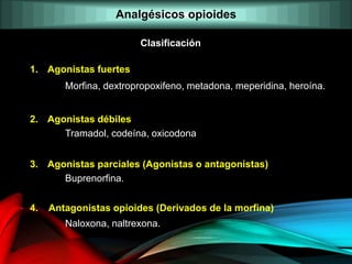 1. Agonistas fuertes
Morfina, dextropropoxifeno, metadona, meperidina, heroína.
2. Agonistas débiles
Tramadol, codeína, oxicodona
3. Agonistas parciales (Agonistas o antagonistas)
Buprenorfina.
4. Antagonistas opioides (Derivados de la morfina)
Naloxona, naltrexona.
Clasificación
Analgésicos opioides
 