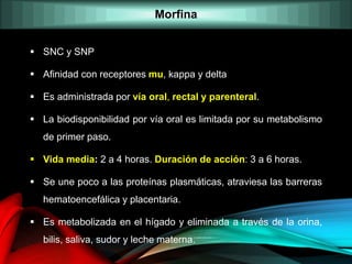  SNC y SNP
 Afinidad con receptores mu, kappa y delta
 Es administrada por vía oral, rectal y parenteral.
 La biodisponibilidad por vía oral es limitada por su metabolismo
de primer paso.
 Vida media: 2 a 4 horas. Duración de acción: 3 a 6 horas.
 Se une poco a las proteínas plasmáticas, atraviesa las barreras
hematoencefálica y placentaria.
 Es metabolizada en el hígado y eliminada a través de la orina,
bilis, saliva, sudor y leche materna.
Morfina
 