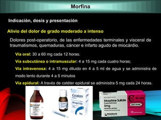 Alivio del dolor de grado moderado a intenso
Indicación, dosis y presentación
Dolores post-operatorio, de las enfermedades terminales y visceral de
traumatismos, quemaduras, cáncer e infarto agudo de miocárdio.
Vía oral: 30 a 60 mg cada 12 horas.
Vía subcutánea o intramuscular: 4 a 15 mg cada cuatro horas;
Vía intravenosa: 4 a 15 mg diluido en 4 a 5 ml de agua y se administra de
modo lento durante 4 a 5 minutos
Vía epidural: A través de catéter epidural se administra 5 mg cada 24 horas.
Morfina
 