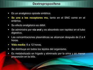  Es un analgésico opioide sintético.
 Se une a los receptores mu, tanto en el SNC como en el
entérico.
 Su efecto analgésico es débil.
 Se administra por vía oral y es absorbido con rapidez en el tubo
digestivo.
 Las concentraciones plasmáticas se alcanzan después de 2 a 4
horas.
 Vida media: 6 a 12 horas.
 Se distribuye en todos los tejidos del organismo.
 Es metabolizado en hígado y eliminado por la orina y en menor
proporción en la bilis.
Dextropropoxifeno
 