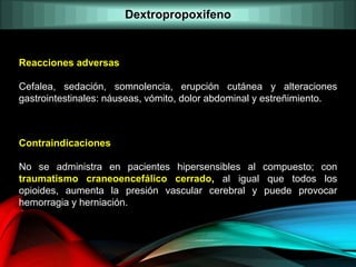 Reacciones adversas
Cefalea, sedación, somnolencia, erupción cutánea y alteraciones
gastrointestinales: náuseas, vómito, dolor abdominal y estreñimiento.
Contraindicaciones
No se administra en pacientes hipersensibles al compuesto; con
traumatismo craneoencefálico cerrado, al igual que todos los
opioides, aumenta la presión vascular cerebral y puede provocar
hemorragia y herniación.
Dextropropoxifeno
 