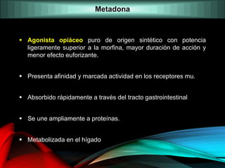  Agonista opiáceo puro de origen sintético con potencia
ligeramente superior a la morfina, mayor duración de acción y
menor efecto euforizante.
 Presenta afinidad y marcada actividad en los receptores mu.
 Absorbido rápidamente a través del tracto gastrointestinal
 Se une ampliamente a proteínas.
 Metabolizada en el hígado
Metadona
 