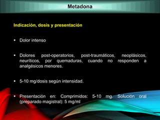 Indicación, dosis y presentación
 Dolor intenso
 Dolores post-operatorios, post-traumáticos, neoplásicos,
neuríticos, por quemaduras, cuando no responden a
analgésicos menores.
 5-10 mg/dosis según intensidad.
 Presentación en: Comprimidos: 5-10 mg. Solución oral
(preparado magistral): 5 mg/ml
Metadona
 