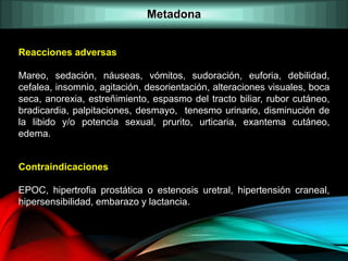 Reacciones adversas
Mareo, sedación, náuseas, vómitos, sudoración, euforia, debilidad,
cefalea, insomnio, agitación, desorientación, alteraciones visuales, boca
seca, anorexia, estreñimiento, espasmo del tracto biliar, rubor cutáneo,
bradicardia, palpitaciones, desmayo, tenesmo urinario, disminución de
la libido y/o potencia sexual, prurito, urticaria, exantema cutáneo,
edema.
Contraindicaciones
EPOC, hipertrofia prostática o estenosis uretral, hipertensión craneal,
hipersensibilidad, embarazo y lactancia.
Metadona
 