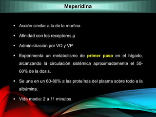  Acción similar a la de la morfina
 Afinidad con los receptores µ
 Administración por VO y VP
 Experimenta un metabolismo de primer paso en el hígado,
alcanzando la circulación sistémica aproximadamente el 50-
60% de la dosis.
 Se une en un 60-80% a las proteínas del plasma sobre todo a la
albúmina.
 Vida media: 2 a 11 minutos
Meperidina
 