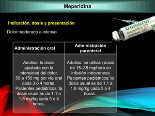 Dolor moderado a intenso
Indicación, dosis y presentación
Administración oral
Administración
parenteral
Adultos: la dosis
ajustada con la
intensidad del dolor.
50 a 150 mg por vía oral
cada 3 o 4 horas.
Pacientes pediátricos: la
dosis usual es de 1.1 a
1.8 mg/kg cada 3 o 4
horas.
Adultos: se utilizan dosis
de 15–35 mg/hora en
infusión intravenosa
Pacientes pediátricos: la
dosis usual es de 1.1 a
1.8 mg/kg cada 3 o 4
horas.
Meperidina
 