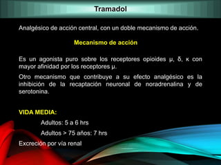 Analgésico de acción central, con un doble mecanismo de acción.
Es un agonista puro sobre los receptores opioides μ, δ, ĸ con
mayor afinidad por los receptores μ.
Otro mecanismo que contribuye a su efecto analgésico es la
inhibición de la recaptación neuronal de noradrenalina y de
serotonina.
VIDA MEDIA:
Adultos: 5 a 6 hrs
Adultos > 75 años: 7 hrs
Excreción por vía renal
Mecanismo de acción
Tramadol
 