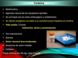  Metilmorfina
 Agonista natural de los receptores opioides
 Su principal uso es como antitusígeno y antidiarreico
 Su efecto analgésico se debe a su transformación hepática en morfina
 Vida media: 3 horas
Indicación, dosis y presentación
 Tos improductiva.
 Diarrea.
 Dolor visceral leve-moderado.
 Síndrome de colon irritable.
 Cefalea.
Dosis mínima son 30 mg. cada 5 horas
Codeína
 