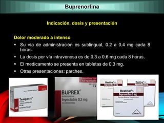 Indicación, dosis y presentación
Dolor moderado a intenso
 Su vía de administración es sublingual, 0.2 a 0.4 mg cada 8
horas.
 La dosis por vía intravenosa es de 0.3 a 0.6 mg cada 8 horas.
 El medicamento se presenta en tabletas de 0.3 mg.
 Otras presentaciones: parches.
Buprenorfina
 