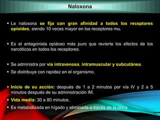  La naloxona se fija con gran afinidad a todos los receptores
opioides, siendo 10 veces mayor en los receptores mu.
 Es el antagonista opiáceo más puro que revierte los efectos de los
narcóticos en todos los receptores.
 Se administra por vía intravenosa, intramuscular y subcutánea.
 Se distribuye con rapidez en el organismo.
 Inicio de su acción: después de 1 a 2 minutos por vía IV y 2 a 5
minutos después de su administración IM.
 Vida media: 30 a 80 minutos.
 Es metabolizada en hígado y eliminada a través de la orina.
Naloxona
 