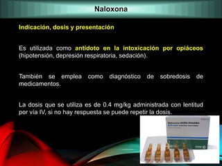 Indicación, dosis y presentación
Es utilizada como antídoto en la intoxicación por opiáceos
(hipotensión, depresión respiratoria, sedación).
También se emplea como diagnóstico de sobredosis de
medicamentos.
La dosis que se utiliza es de 0.4 mg/kg administrada con lentitud
por vía IV, si no hay respuesta se puede repetir la dosis.
Naloxona
 