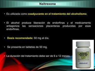 • Es utilizada como coadyuvante en el tratamiento del alcoholismo.
• El alcohol produce liberación de endorfinas y el medicamento
antagoniza las sensaciones placenteras producidas por esas
endorfinas.
• Dosis recomendada: 50 mg al día.
• Se presenta en tabletas de 50 mg.
• La duración del tratamiento debe ser de 6 a 12 meses.
Naltrexona
 
