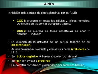 AINEs
Inhibición de la síntesis de prostaglandinas por los AINEs
• COX-1: presente en todas las células y tejidos normales.
Dominante en las células del epitelio gástrico.
• COX-2: se expresa en forma constitutiva en riñón y
encéfalo. E inducida.
• La duración de la actividad de los AINEs depende de su
bioeliminación.
• Actúan de manera reversible y competitiva como inhibidores de
COX.
• Son ácidos orgánico  buena absorción por vía oral.
• Se fijan con avidez a proteínas
• Se excretan por filtración glomerular o por secreción tubular.
 
