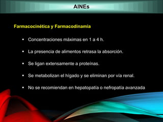 AINEs
Farmacocinética y Farmacodinamia
 Concentraciones máximas en 1 a 4 h.
 La presencia de alimentos retrasa la absorción.
 Se ligan extensamente a proteínas.
 Se metabolizan el hígado y se eliminan por vía renal.
 No se recomiendan en hepatopatía o nefropatía avanzada
 