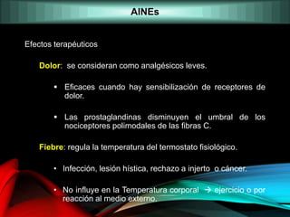 AINEs
Efectos terapéuticos
Dolor: se consideran como analgésicos leves.
 Eficaces cuando hay sensibilización de receptores de
dolor.
 Las prostaglandinas disminuyen el umbral de los
nociceptores polimodales de las fibras C.
Fiebre: regula la temperatura del termostato fisiológico.
• Infección, lesión hística, rechazo a injerto o cáncer.
• No influye en la Temperatura corporal  ejercicio o por
reacción al medio externo.
 